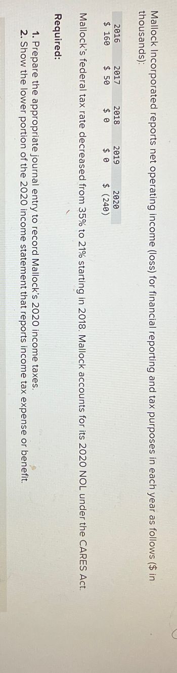 Mallock Incorporated reports net operating income (loss) for financial reporting and tax purposes in each year as follows ($ in
thousands):
D
Mallock's federal tax rate decreased from 35% to 21% starting in 2018. Mallock accounts for its 2020 NOL under the CARES Act.
Required:
1. Prepare the appropriate journal entry to record Mallock's 2020 income taxes.
2. Show the lower portion of the 2020 income statement that reports income tax expense or benefit.
2016
$ 160
2017
$ 50
2018
$ 0
2019
$ 0
2020
$ (240)