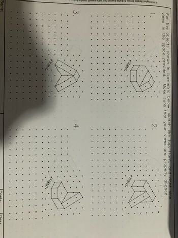 2014 2
For the objects shown in isometric below, sketch the top, front, and right side
views in the space provided. Make sure that your views are properly aligned.
2.
Name:
1.
3.
FRONT
FRONT
4.
FRONT-
FRONT-