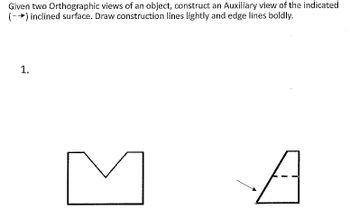 **Instruction:**

Given two orthographic views of an object, construct an auxiliary view of the indicated (→) inclined surface. Draw construction lines lightly and edge lines boldly.

**Diagram Explanation:**

1. **Views Provided:**

   - **Front View (Left):** This view shows a rectangular shape with a V-shaped notch in the top center.

   - **Side View (Right):** This view displays a trapezoidal shape, with a dashed line representing a hidden detail on the inclined surface.

2. **Indicated Surface:**

   - An arrow marks the inclined surface on the side view that requires an auxiliary view. This surface is slanted and includes the hidden edge marked by the dashed line.

**Objective:**

Create an auxiliary view focusing on the inclined surface noted by the arrow, ensuring that lighter lines are used for construction and bold lines highlight the final edges.