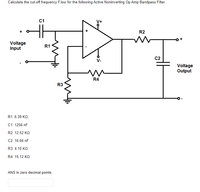 Calculate the cut-off frequency F,low for the following Active Noninverting Op Amp Bandpass Filter.
C1
V+
R2
Voltage
Input
R1
C2
V-
Voltage
Output
R4
R3
R1: 6.39 KO,
C1: 1256 nF
R2: 12.52 KO
C2: 16.66 nF
R3: 4.10 KO
R4: 15.12 KO
ANS in zero decimal points.
