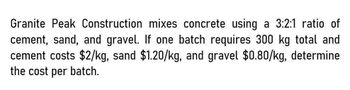 Granite Peak Construction mixes concrete using a 3:2:1 ratio of
cement, sand, and gravel. If one batch requires 300 kg total and
cement costs $2/kg, sand $1.20/kg, and gravel $0.80/kg, determine
the cost per batch.