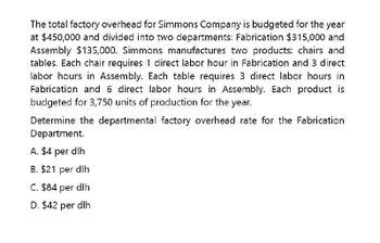 The total factory overhead for Simmons Company is budgeted for the year
at $450,000 and divided into two departments: Fabrication $315,000 and
Assembly $135,000. Simmons manufactures two products: chairs and
tables. Each chair requires 1 direct labor hour in Fabrication and 3 direct
labor hours in Assembly. Each table requires 3 direct labor hours in
Fabrication and 6 direct labor hours in Assembly. Each product is
budgeted for 3,750 units of production for the year.
Determine the departmental factory overhead rate for the Fabrication
Department.
A. $4 per dlh
B. $21 per dlh
C. $84 per dlh
D. $42 per dlh