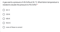 A gas exerts a pressure of 45.0 kPa at 30. °C. What Kelvin temperature is
needed to double the pressure to 90.0 kPa? *
60. K
333 K
606 K
90.0 K
none of these is correct
