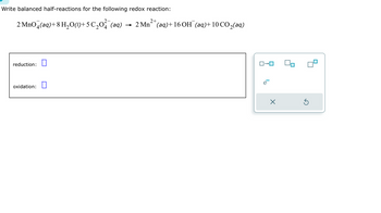 Write balanced half-reactions for the following redox reaction:
2 MnO4(aq) + 8 H₂O(1)+5 ℃₂0²¯(aq)
reduction: 0
oxidation:
2+
2 Mn²(aq) + 16 OH (aq)+10 CO₂(aq)
ロ→ロ
ē
×
Ś