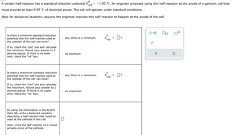 **Problem Overview:**

A certain half-reaction has a standard reduction potential \( E_{\text{red}}^0 = -1.02 \, \text{V} \). An engineer proposes using this half-reaction at the anode of a galvanic cell that must provide at least \( 0.80 \, \text{V} \) of electrical power. The cell will operate under standard conditions.

*Note for advanced students: assume the engineer requires this half-reaction to happen at the anode of the cell.*

**Question 1: Minimum Standard Reduction Potential**

- Is there a minimum standard reduction potential that the half-reaction used at the cathode of this cell can have?

  - \( \bigcirc \) yes, there is a minimum. \( E_{\text{red}}^0 = \boxed{} \, \text{V} \)

  - \( \bigcirc \) no minimum

*If so, check the "yes" box and calculate the minimum. Round your answer to 2 decimal places. If there is no lower limit, check the "no" box.*

**Question 2: Maximum Standard Reduction Potential**

- Is there a maximum standard reduction potential that the half-reaction used at the cathode of this cell can have?

  - \( \bigcirc \) yes, there is a maximum. \( E_{\text{red}}^0 = \boxed{} \, \text{V} \)

  - \( \bigcirc \) no maximum

*If so, check the "yes" box and calculate the maximum. Round your answer to 2 decimal places. If there is no upper limit, check the "no" box.*

**Balanced Equation Requirement**

- By using the information in the ALEKS Data tab, write a balanced equation describing a half-reaction that could be used at the cathode of this cell.

  - \( \boxed{} \)

*Note: write the half-reaction as it would actually occur at the cathode.*

**Diagram Explanation:**

- The diagram to the right is a tool for entering electron symbols and subscripts, featuring a reset button for corrections.