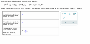 A galvanic cell is powered by the following redox reaction:

\[ 2 \text{Cu}^{2+}(\text{aq}) + \text{H}_2(\text{g}) + 2 \text{OH}^-(\text{aq}) \rightarrow 2 \text{Cu}^+(\text{aq}) + 2 \text{H}_2\text{O}(\text{l}) \]

Answer the following questions about this cell. If you need any electrochemical data, be sure you get it from the ALEKS Data tab.

1. **Write a balanced equation for the half-reaction that takes place at the cathode.**
   - [ ]

2. **Write a balanced equation for the half-reaction that takes place at the anode.**
   - [ ]

3. **Calculate the cell voltage under standard conditions.**
   - Round your answer to 2 decimal places.
   \[ E^\circ = [ ]\text{ V} \]

**Diagram Explanation:**

The image includes a small diagram representing electrons (\( e^- \)) being transferred, typically indicating the flow of electrons in a reaction. The design shows an interface for adding and editing chemical equations or symbols.