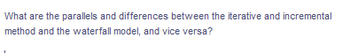 ### Understanding the Iterative and Incremental Method versus the Waterfall Model

**Discussion Topic:**
What are the parallels and differences between the iterative and incremental method and the waterfall model, and vice versa?

---

In this section, we will explore the key similarities and distinctions between the iterative and incremental method and the waterfall model, two fundamental approaches in software development. Both methodologies aim to deliver high-quality software, but they differ significantly in their structure and processes.

#### Iterative and Incremental Method:
- **Process Structure:** Develops the system through repeated cycles (iterative) and in smaller portions at a time (incremental).
- **Flexibility:** Allows for modifications based on user feedback and changing requirements during development.
- **Risk Management:** Identifies and mitigates risks early by iterative testing and integration.

#### Waterfall Model:
- **Process Structure:** Follows a linear and sequential design process with distinct phases such as requirements, design, implementation, testing, deployment, and maintenance.
- **Rigidity:** Less flexible as changes can be costly and difficult to implement once a phase is complete.
- **Risk Management:** Risks are typically addressed at the end of each phase.

**Key Comparisons:**
- **Adaptability:** The iterative and incremental method is more adaptable to change compared to the waterfall model.
- **Process Flow:** The waterfall model is linear and phase-based, whereas the iterative and incremental method relies on repeated refinements and adjustments.
- **Feedback Integration:** Iterative and incremental method integrates continuous feedback and improvements, in contrast to the waterfall model which often waits until the final stages.

Understanding these differences can help in selecting the right approach for a specific project, ensuring efficient and effective software development.

---

This educational material will assist students and professionals in grasping the nuances of software development methodologies, aiding in informed decision-making for various project needs.