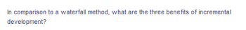 The text in the image reads:

---

"In comparison to a waterfall method, what are the three benefits of incremental development?"

---

This text can be used as a prompt or question on an educational website, perhaps linked to a discussion or article about project management methodologies. 

In response, a detailed explanation about the benefits of incremental development over the waterfall method could be provided. Here is a possible expansion on the topic:

### Benefits of Incremental Development Over Waterfall Method

**1. **Flexibility and Adaptability**
**Incremental development allows for greater flexibility compared to the rigid stages of the waterfall method. In incremental development, projects are divided into smaller, manageable increments. As each increment is completed, feedback is gathered and changes can be made to improve the next increment. This iterative process means that the development team can adapt to changes more easily and incorporate new requirements as they arise.

**2. **Reduced Risk**
**Since incremental development delivers small parts of the project at a time, it is easier to identify and address risks early on. Each increment builds upon the previous one, allowing for continuous testing and validation. This reduces the likelihood of finding major issues too late in the project cycle, which is a common problem in the waterfall method where testing is often left until the end.

**3. **Improved Customer Feedback and Satisfaction**
**With incremental development, customers can see tangible progress at regular intervals. By delivering functional increments of the product, customers can provide feedback throughout the development process. This helps ensure that the final product meets their expectations and needs. Continuous customer engagement leads to higher satisfaction and allows the development team to make adjustments along the way to better align with customer requirements.

Along with this, diagrams or graphs illustrating both methodologies could be used to enhance understanding. For instance:

- **Waterfall Method Diagram:** A linear flowchart showing sequential steps from requirements, design, implementation, verification, to maintenance.
- **Incremental Development Diagram:** A cyclical diagram showing small iterative cycles of development, testing, and feedback leading to the final product.

These visuals can help users grasp the conceptual differences more effectively.