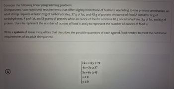 Consider the following linear programming problem:
Chimpanzees have nutritional requirements that differ slightly from those of humans. According to one primate veterinarian, an
adult chimp requires at least 79 g of carbohydrates, 37 g of fat, and 43 g of protein. An ounce of food A contains 12 g of
carbohydrates, 4 g of fat, and 3 grams of protein, while an ounce of food B contains 10 g of carbohydrate, 3 g of fat, and 6 g of
protein. Use x to represent the number of ounces of food A and y to represent the number of ounces of food B.
Write a system of linear inequalities that describes the possible quantities of each type of food needed to meet the nutritional
requirements of an adult chimpanzee.
A
12x+10y ≥79
4x+3y≥37
3x+6y ≥43
X≥0
y≥0