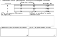 1. For the reaction between hydrogen gas and fluorine gas the following data was collected
H2(g) + F2(g) → 2HF(g)
[H;]
0.50
Initial Rate, M/s
0.4260
Еxperiment
[F:/
0.25
1
2
0.25
0.25
0.1065
3
0.10
0.20
0.0682
4
0.10
0.35
0.1193
5
0.10
0.175
0.0596
a) What is the rate order of the reaction
with respect to H2?
b) What is the rate order of the reaction
with respect to F2?
4
4
c) What is the overall rate law and rate constant?
d) What is the overall order of reaction?
4
3
