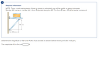 Required information
NOTE: This is a multi-part question. Once an answer is submitted, you will be unable to return to this part.
Member BCexerts on member ACa force P directed along line BC. The force P has a 315-N horizontal component.
720 mm
B
650 mm
Determine the magnitude of the force P. (You must provide an answer before moving on to the next part.)
The magnitude of the force is
N.
