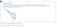 Required information
NOTE: This is a multi-part question. Once an answer is submitted, you will be unable to return to this part.
The hydraulic cylinder BD exerts on member ABC a force P directed along line BD. The force P must have a 730-N
component perpendicular to member ABC.
B
50°
Determine the component of P that is parallel to ABC.
The component of P that is parallel to ABC is
N.
