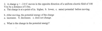 2. A charge \( q = -2.0 \, \text{C} \) moves in the opposite direction of a uniform electric field of \( 100 \, \text{V/m} \) by a distance of \( 3.0 \, \text{m} \).

a. The charge is at a point of (a. higher, b. lower, c. same) potential before moving.

b. After moving, the potential energy of the charge
   a. increases 
   b. decreases 
   c. does not change

c. What is the change in the potential energy?