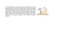 1. A 5.00-kg block is set into motion up an inclined plane with an
initial speed of v; = 8.00 m/s. The block comes to rest after traveling
3.00 m along the plane, which is inclined at an angle of 30.0° to the
horizontal. For this motion determine (a) the change in the block's
kinetic energy, (b) the change in the potential energy of the block-
Earth system, and (c) the friction force exerted on the block
(assumed to be constant). (d) What is the coefficient of kinetic
friction?
