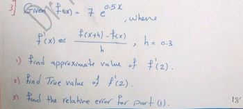 3] Given Fox) = 7 e
New
f'(x) =
0.5 X
7
where.
f(x+h)-fcx)
h
h = 0.3
1) find approximate value of f'(2).
2) find True value of f'(2).
3) Find the relative error for part (1).
18