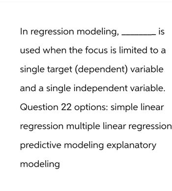 In regression modeling,
is
used when the focus is limited to a
single target (dependent) variable
and a single independent variable.
Question 22 options: simple linear
regression multiple linear regression
predictive modeling explanatory
modeling