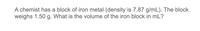 A chemist has a block of iron metal (density is 7.87 g/mL). The block
weighs 1.50 g. What is the volume of the iron block in mL?
