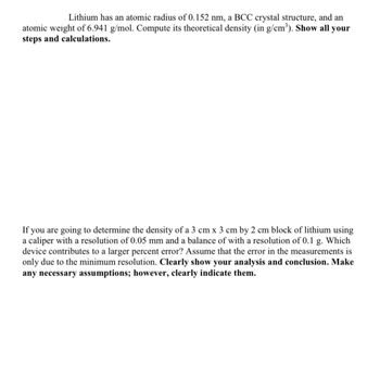 Lithium has an atomic radius of 0.152 nm, a BCC crystal structure, and an
atomic weight of 6.941 g/mol. Compute its theoretical density (in g/cm³). Show all your
steps and calculations.
If you are going to determine the density of a 3 cm x 3 cm by 2 cm block of lithium using
a caliper with a resolution of 0.05 mm and a balance of with a resolution of 0.1 g. Which
device contributes to a larger percent error? Assume that the error in the measurements is
only due to the minimum resolution. Clearly show your analysis and conclusion. Make
any necessary assumptions; however, clearly indicate them.