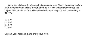 ## Problem Description

An object slides at 6 m/s on a frictionless surface. Then, it enters a surface with a coefficient of kinetic friction equal to 0.3. For what distance does the object slide on the surface with friction before coming to a stop? Assume g = 10 m/s².

### Options
a. 3 m  
b. 4 m   
c. 5 m   
d. 6 m   

### Task
Explain your reasoning and show your work.