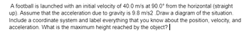 A football is launched with an initial velocity of 40.0 m/s at 90.0° from the horizontal (straight
up). Assume that the acceleration due to gravity is 9.8 m/s2.Draw a diagram of the situation.
Include a coordinate system and label everything that you know about the position, velocity, and
acceleration. What is the maximum height reached by the object? |