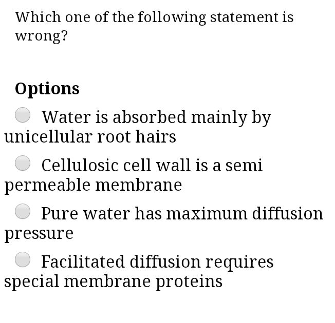 Which one of the following statement is
wrong?
Options
Water is absorbed mainly by
unicellular root hairs
Cellulosic cell wall is a semi
permeable membrane
Pure water has maximum diffusic
pressure
Facilitated diffusion requires
special membrane proteins
