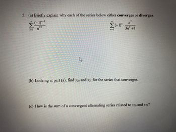 5. (a) Briefly explain why each of the series below either converges or diverges.
(-1)¹-¹
1/2
n=1
n
4
n²
3n² +1
Σ(-1)" ..
n=0
(b) Looking at part (a), find s20 and $21 for the series that converges.
(c) How is the sum of a convergent alternating series related to $20 and $21?