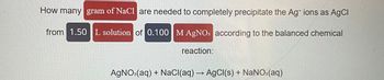 How many gram of NaCl are needed to completely precipitate the Ag* ions as AgCl
from 1.50 L solution of 0.100 M AgNO3 according to the balanced chemical
reaction:
AgNO3(aq) + NaCl(aq) → AgCl(s) + NaNO3(aq)