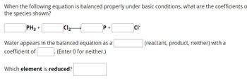 When the following equation is balanced properly under basic conditions, what are the coefficients o
the species shown?
PH3+
Cl2-
Water appears in the balanced equation as a
coefficient of
(Enter 0 for neither.)
Which element is reduced?
CI-
(reactant, product, neither) with a