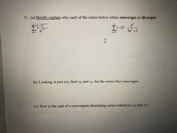 **Problem 5**

(a) **Briefly explain** why each of the series below either **converges** or **diverges.**

\[
\sum_{n=1}^{\infty} \frac{(-1)^{n-1}}{n^{1/2}}
\]

\[
\sum_{n=0}^{\infty} \frac{(-1)^n \cdot n^2}{3n^2 + 1}
\]

(b) Looking at part (a), find \( s_{20} \) and \( s_{21} \) for the series that converges.

(c) How is the sum of a convergent alternating series related to \( s_{20} \) and \( s_{21} \)?