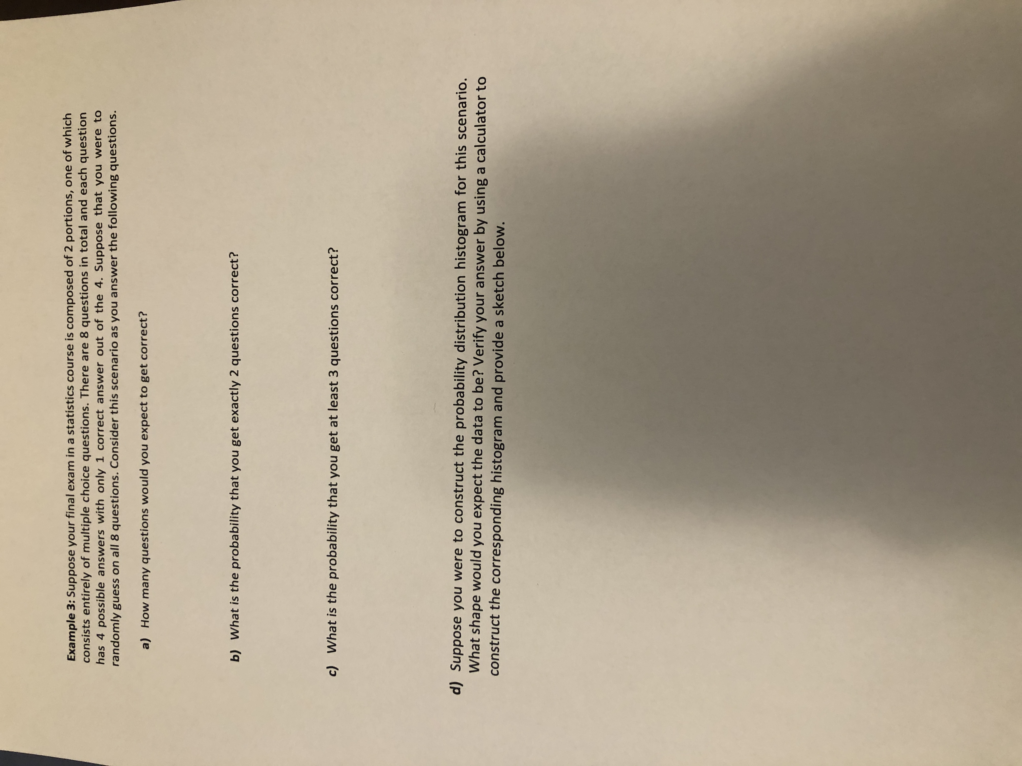 Example 3: Suppose your final exam in a statistics course is composed of 2 portions, one of which
consists entirely of multiple choice questions. There are 8 questions in total and each question
has 4 possible answers with only 1 correct answer out of the 4. Suppose that you were to
randomly guess on all 8 questions. Consider this scenario as you answer the following questions.
a) How many questions would you expect to get correct?
b) What is the probability that you get exactly 2 questions correct?
c) What is the probability that you get at least 3 questions correct?
