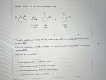 Consider this reaction which we have never studied:
H
CH.3
Ph₂CLi
CH3
CH3
H
T= 78°C
10%
T = +25°C
90%
A
90%
10%
B
When the reaction was run at -78°, the products were 10% first compound (A), 90% second
compound (B).
When the reaction was run at 25°, the products were 90 % first compound (A), 10% second
compound (B).
What can we say about A?
A is the kinetic product and is formed fastest.
A is the thermodynamic product and is most stable.
OA is the thermodynamic product and is formed fastest.
A is the kinetic product and is most stable.