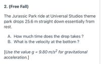 2. (Free Fall)
The Jurassic Park ride at Universal Studios theme
park drops 25.6 m straight down essentially from
rest.
A. How much time does the drop takes ?
B. What is the velocity at the bottom ?
[Use the value g = 9.80 m/s2 for gravitational
acceleration.]
