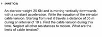 1- (KINETICS)
An elevator weight 25 KN and is moving vertically downwards
with a constant acceleration. Write the equation of the elevator
cable tension. Starting from rest it travels a distance of 35 m
during an interval of 10 s. Find the cable tension during this
time. Neglect all other resistances to motion. What are the
limits of cable tension?
