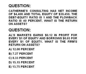 QUESTION:
CATHERINE'S CONSULTING HAS NET INCOME
OF $4,400 AND TOTAL EQUITY OF $39,450. THE
DEBT-EQUITY RATIO IS 1 AND THE PLOWBACK
RATIO IS 40 PERCENT. WHAT IS THE RETURN
ON ASSETS?
QUESTION:
AL'S MARKETS EARNS $0.12 IN PROFIT FOR
EVERY $1 OF EQUITY AND BORROWS $0.65 FOR
EVERY $1 OF EQUITY. WHAT IS THE FIRM'S
RETURN ON ASSETS?
A) 12.00 PERCENT
B) 7.27 PERCENT
C) 8.33 PERCENT
D) 15.15 PERCENT
E) 13.75 PERCENT