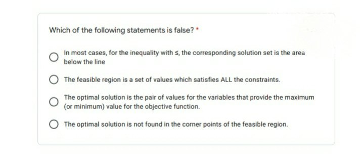 Which of the following statements is false? *
In most cases, for the inequality with s, the corresponding solution set is the area
below the line
The feasible region is a set of values which satisfies ALL the constraints.
The optimal solution is the pair of values for the variables that provide the maximum
(or minimum) value for the objective function.
The optimal solution is not found in the corner points of the feasible region.

