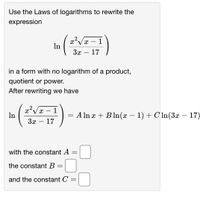 Use the Laws of logarithms to rewrite the
expression
- 1
In
3x – 17
in a form with no logarithm of a product,
quotient or power.
After rewriting we have
?V# – 1
In
= A ln x + Bln(x – 1) + CIn(3x – 17)
- 17
-
3x
-
with the constant A
the constant B =
and the constant C
