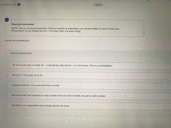 ent 2: Secs 1.7-1.8 i
Required information
NOTE: This is a multi-part question. Once an answer is submitted, you will be unable to return to this part.
Prove that if n is an integer and 3n+2 is even, then n is even using
a proof by contradiction.
Rank the options below.
As 3n is even and n is odd, 3n- n should be odd, but 3n - n = 2n is even. This is a contradiction.
Since 3n+ 2 is even, so is 3n.
Saved
Suppose that 3n+2 is even and that n is odd.
We know that if we subtract an odd number from an even number, we get an odd number.
Therefore, our supposition was wrong; hence n is even.