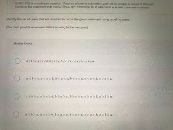 NOTE: This is a multi-part question. Once an answer is submitted, you will be unable to return to this part.
Consider the statement that min(a, min(b, c)) = min(min(a, b), c) whenever a, b, and care real numbers.
Identify the set of cases that are required to prove the given statement using proof by cases.
(You must provide an answer before moving to the next part.)
Multiple Choice
O
O.
O
a<b<c, a≤ c≤ b, b<a<c, b< c≤ a, c<a<b, c < b <≤a
a<b<c, a<c<b, b<a<c, b<c<a, c<a<b, c < b <a.
a>b≥c, a>c> b, b≥a ≥c, bzcza, c> a>b, c>b>a.
a>b>c, a>c>b, b>a>c, b> c> a, c>a>b, c>b> a