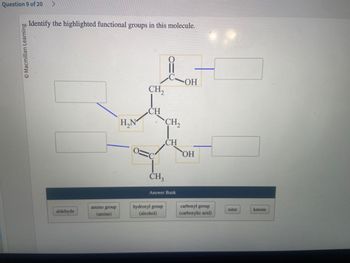 Question 9 of 20 >
© Macmillan Learning
Identify the highlighted functional groups in this molecule.
aldehyde
amino group
(amine)
H₂N
CH₂
CH
CH3
CH₂
hydroxyl group
(alcohol)
CH
Answer Bank
-ОН
OH
carboxyl group
(carboxylic acid)
ester
ketone