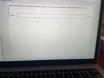 Question 14 of 21 >
Macmillan Learning
80
F3
How many grams of chlorine gas are needed to make 5.70 x 106 g of a solution that is 1.00 ppm chlorine by mass?
mass:
999
000
F4
do
%
F5
MacBook Air
F6
&
7
F7
*
8
DII
FB
(
9
F9
)
O
F10
g Cl₂
delete