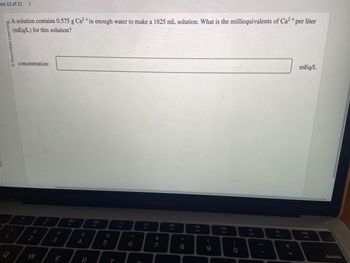 on 12 of 21 >
Macmillan Learning
1
Q
A solution contains 0.575 g Ca²+ in enough water to make a 1825 mL solution. What is the milliequivalents of Ca²+ per liter
(mEq/L) for this solution?
concentration:
2
3
E
80
$
4
R
888
F4
%
5
T
6
V
MacBook Air
&
7
ad
F7
*
00
8
DII
FB
(
9
DD
FO
)
O
F10
F11
+
=
mEq/L
F12
delete