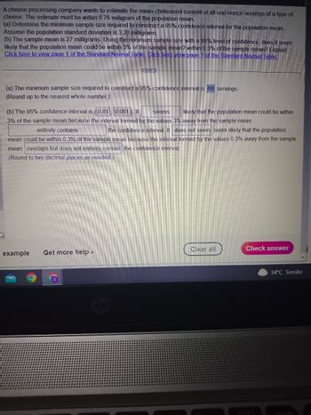 A cheese processing company wants to estimate the mean cholesterol content of all one-ounce servings of a type of
cheese. The estimate must be within 0.76 milligram of the population mean.
(a) Determine the minimum sample size required to construct a 95% confidence interval for the population mean.
Assume the population standard deviation is 3.20 milligrams.
(b) The sample mean is 27 milligrams. Using the minimum sample size with a 95% level of confidence, does it seem
likely that the population mean could be within 3% of the sample mean? within 0.3% of the sample mean? Explain.
Click here to view page 1 of the Standard Normal Table Click here view page 2 of the Standard Normal Table
C
(a) The minimum sample size required to construct a 95% confidence interval is 69 servings.
(Round up to the nearest whole number.)
(b) The 95% confidence interval is (0.81 0.081) It seems
likely that the population mean could be within
3% of the sample mean because the interval formed by the values 3% away from the sample mean
entirely contains
the confidence interval. It does not seem seem likely that the population
mean could be within 0.3% of the sample mean because the interval formed by the values 0.3% away from the sample
mean overlaps but does not entirely contain the confidence interval.
(Round to two decimal places as needed.)
example Get more help -
Clear all
Check answer
34°C Smoke