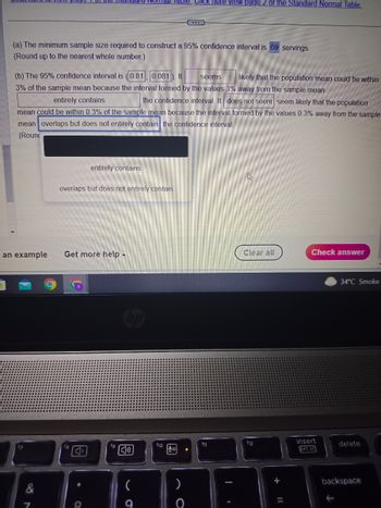 (a) The minimum sample size required to construct a 95% confidence interval is 69 servings.
(Round up to the nearest whole number.)
(b) The 95% confidence interval is (0.81, 0.081). It seems
3% of the sample mean because the interval formed by the values 3% away from the sample mean
entirely contains
the confidence interval. It does not seem seem likely that the population
mean could be within 0.3% of the sample mean because the interval formed by the values 0.3% away from the sample
mean overlaps but does not entirely contain the confidence interval.
(Roun
an example
entirely contains
overlaps but does not entirely contain
Get more help.
3
8
Nomial Table. Click Here View page 2 of the Standard Normal Table.
fg
[1₂)
f10
Jol
)
O
f11
I
likely that the population mean could be within
h
Clear all
f12
+ 11
Check answer
insert
prt sc
34°C Smoke
delete
backspace