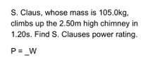 S. Claus, whose mass is 105.0kg,
climbs up the 2.50m high chimney in
1.20s. Find S. Clauses power rating.
P = _W
