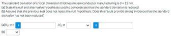 The standard deviation of critical dimension thickness in semiconductor manufacturing is o = 15 nm.
(a) State the null and alternative hypotheses used to demonstrate that the standard deviation is reduced.
(b) Assume that the previous test does not reject the null hypothesis. Does this result provide strong evidence that the standard
deviation has not been reduced?
(a) Ho: 0 = i
(b)
.H₂:0