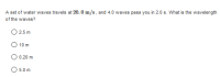 A set of water waves travels at 20. 0 m/s , and 4.0 waves pass you in 2.0 s. What is the wavelength
of the waves?
2.5 m
O 10 m
O 0.20 m
O 5.0 m
