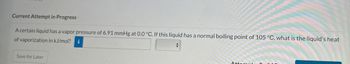 Current Attempt in Progress
A certain liquid has a vapor pressure of 6.91 mmHg at 0.0 °C. If this liquid has a normal boiling point of 105 °C, what is the liquid's heat
of vaporization in kJ/mol?
i
+
Save for Later
Atto