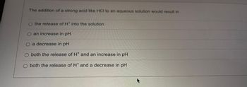 The addition of a strong acid like HCI to an aqueous solution would result in
O the release of H* into the solution
an increase in pH
O a decrease in pH
O both the release of H* and an increase in pH
O both the release of H* and a decrease in pH