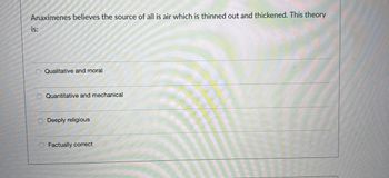 Anaximenes believes the source of all is air which is thinned out and thickened. This theory
is:
Qualitative and moral
Quantitative and mechanical
Deeply religious
Factually correct