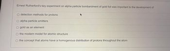 Ernest Rutherford's key experiment on alpha particle bombardment of gold foil was important to the development of
detection methods for protons
O alpha particle emitters
O gold as an element
the modern model for atomic structure
the concept that atoms have a homogenous distribution of protons throughout the atom